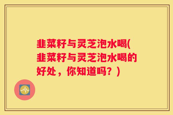韭菜籽与灵芝泡水喝(韭菜籽与灵芝泡水喝的好处，你知道吗？)