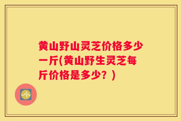黄山野山灵芝价格多少一斤(黄山野生灵芝每斤价格是多少？)