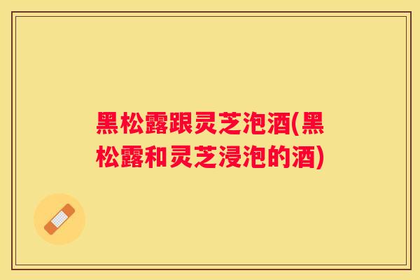黑松露跟灵芝泡酒(黑松露和灵芝浸泡的酒)