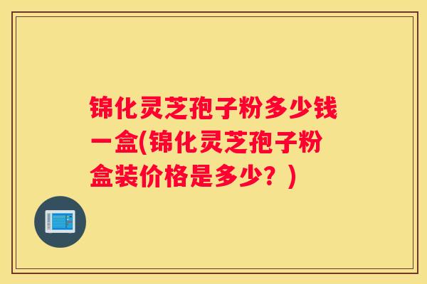 锦化灵芝孢子粉多少钱一盒(锦化灵芝孢子粉盒装价格是多少？)