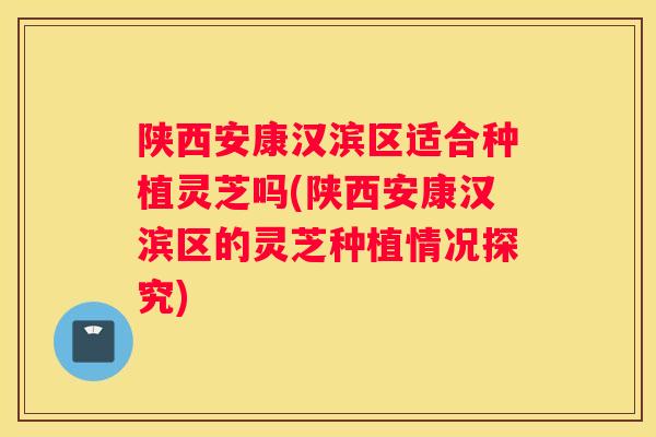 陕西安康汉滨区适合种植灵芝吗(陕西安康汉滨区的灵芝种植情况探究)