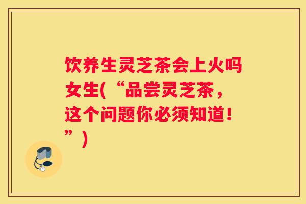 饮养生灵芝茶会上火吗女生(“品尝灵芝茶，这个问题你必须知道！”)