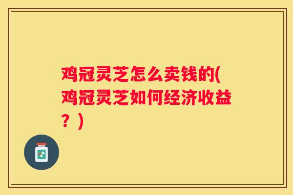 鸡冠灵芝怎么卖钱的(鸡冠灵芝如何经济收益？)