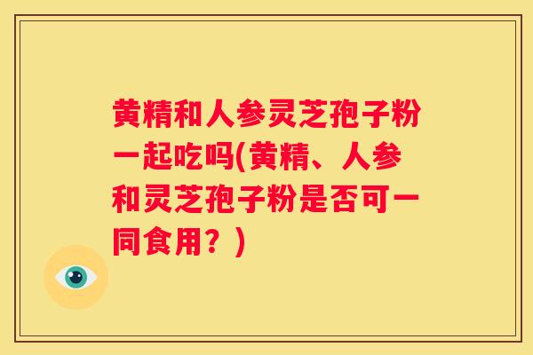 黄精和人参灵芝孢子粉一起吃吗(黄精、人参和灵芝孢子粉是否可一同食用?) 黄精和人参灵芝孢子粉一起吃吗(黄精、人参和灵芝孢子粉是否可一同食用?)