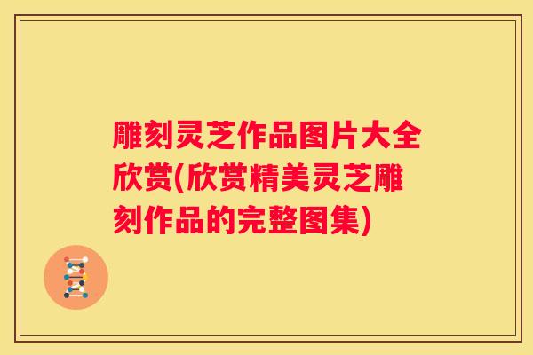 雕刻灵芝作品图片大全欣赏(欣赏精美灵芝雕刻作品的完整图集)