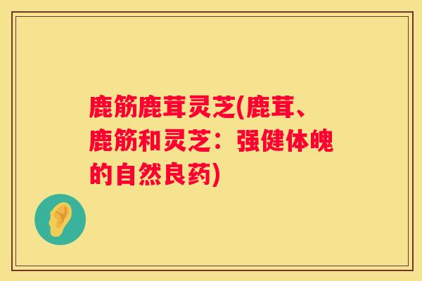 鹿筋鹿茸灵芝(鹿茸、鹿筋和灵芝：强健体魄的自然良药)