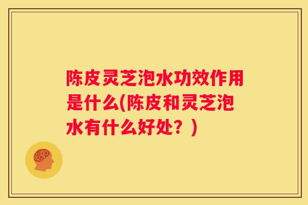 陈皮灵芝泡水功效作用是什么(陈皮和灵芝泡水有什么好处?) 陈皮灵芝泡水功效作用是什么(陈皮和灵芝泡水有什么好处?)