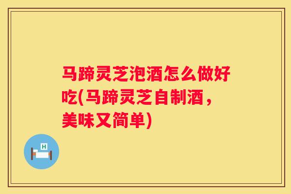 马蹄灵芝泡酒怎么做好吃(马蹄灵芝自制酒，美味又简单)