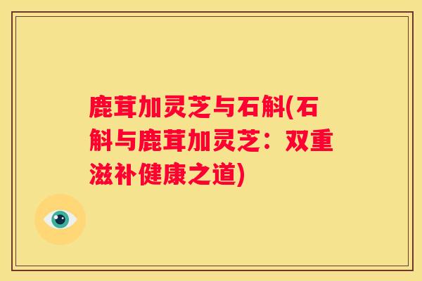 鹿茸加灵芝与石斛(石斛与鹿茸加灵芝:双重滋补健康之道) 鹿茸加灵芝与石斛(石斛与鹿茸加灵芝:双重滋补健康之道)