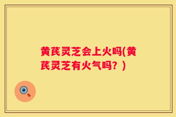 黄芪灵芝会上火吗(黄芪灵芝有火气吗?) 黄芪灵芝会上火吗(黄芪灵芝有火气吗?)