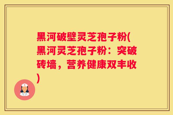 黑河破壁灵芝孢子粉(黑河灵芝孢子粉：突破砖墙，营养健康双丰收)