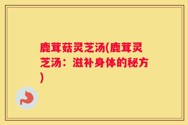 鹿茸菇灵芝汤(鹿茸灵芝汤：滋补身体的秘方)