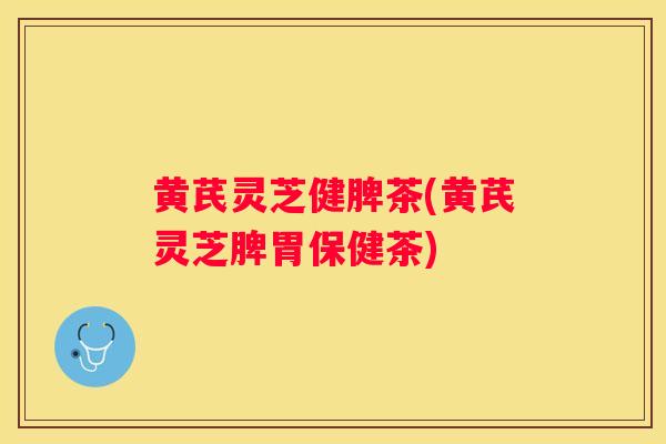 黄芪灵芝健脾茶(黄芪灵芝脾胃保健茶)