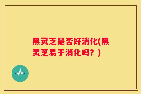 黑灵芝是否好消化(黑灵芝易于消化吗？)