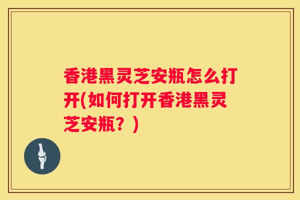香港黑灵芝安瓶怎么打开(如何打开香港黑灵芝安瓶？)