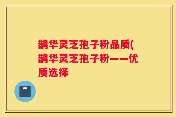 鹊华灵芝孢子粉品质(鹊华灵芝孢子粉——优质选择