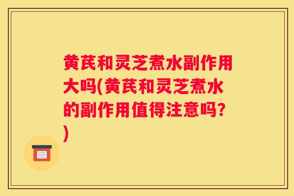 黄芪和灵芝煮水副作用大吗(黄芪和灵芝煮水的副作用值得注意吗？)