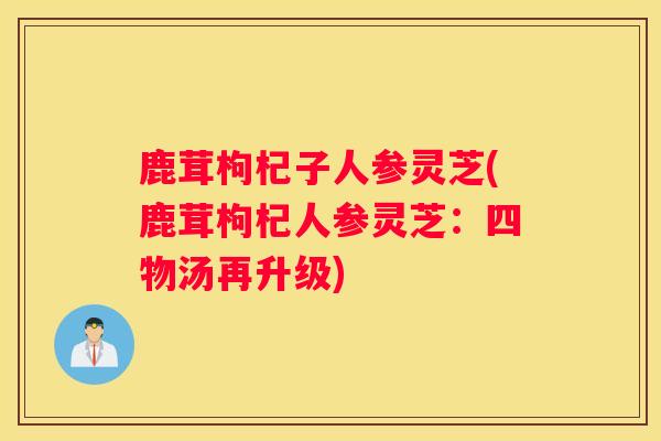 鹿茸枸杞子人参灵芝(鹿茸枸杞人参灵芝：四物汤再升级)