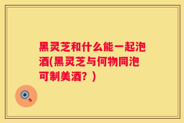 黑灵芝和什么能一起泡酒(黑灵芝与何物同泡可制美酒？)