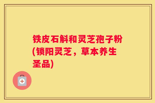 铁皮石斛和灵芝孢子粉(锁阳灵芝,草本养生圣品) 铁皮石斛和灵芝孢子粉(锁阳灵芝,草本养生圣品)