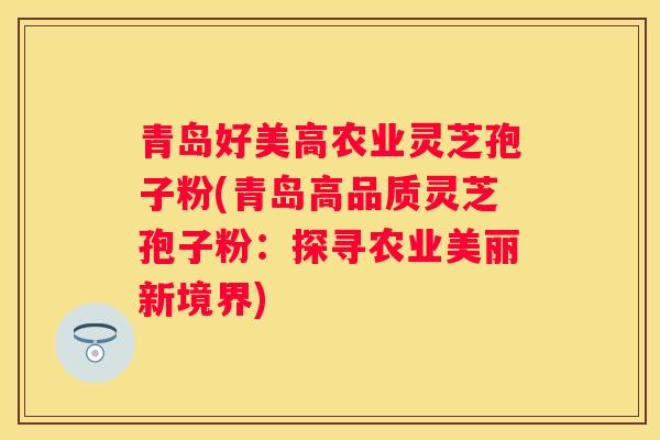 青岛好美高农业灵芝孢子粉(青岛高品质灵芝孢子粉：探寻农业美丽新境界)