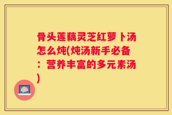 骨头莲藕灵芝红萝卜汤怎么炖(炖汤新手必备：营养丰富的多元素汤)