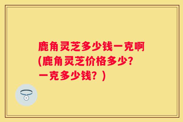 鹿角灵芝多少钱一克啊(鹿角灵芝价格多少？一克多少钱？)