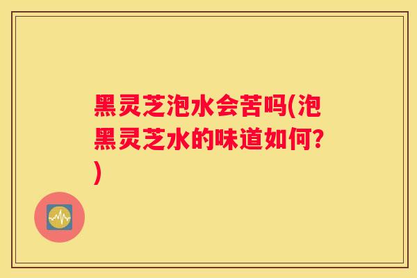 黑灵芝泡水会苦吗(泡黑灵芝水的味道如何?) 黑灵芝泡水会苦吗(泡黑灵芝水的味道如何?)