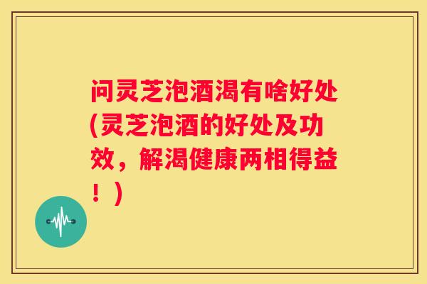 问灵芝泡酒渴有啥好处(灵芝泡酒的好处及功效，解渴健康两相得益！)