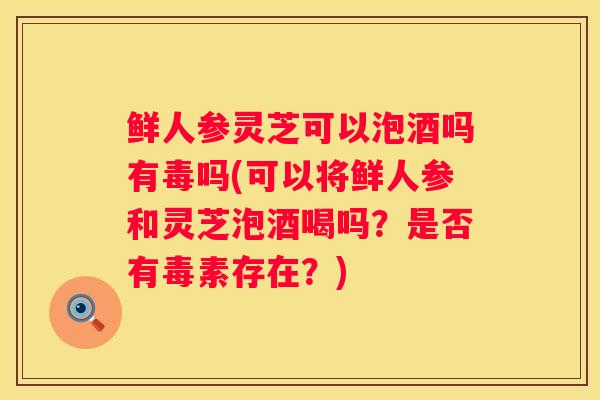 鲜人参灵芝可以泡酒吗有毒吗(可以将鲜人参和灵芝泡酒喝吗？是否有毒素存在？)