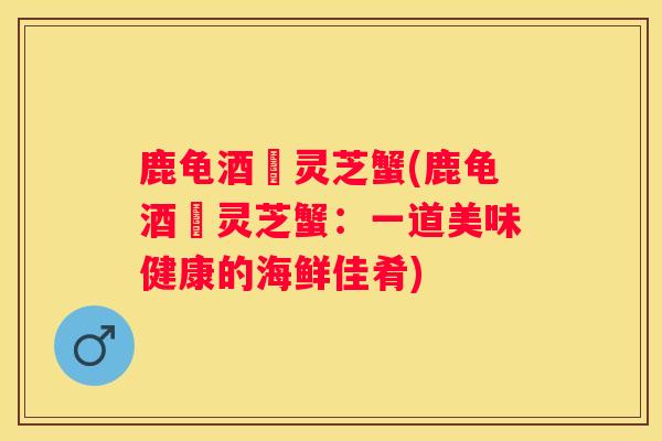 鹿龟酒焗灵芝蟹(鹿龟酒焗灵芝蟹:一道美味健康的海鲜佳肴) 鹿龟酒焗灵芝蟹(鹿龟酒焗灵芝蟹:一道美味健康的海鲜佳肴)