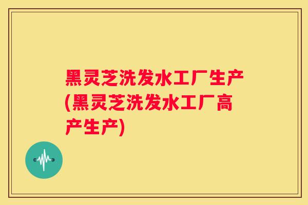 黑灵芝洗发水工厂生产(黑灵芝洗发水工厂高产生产)