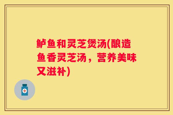 鲈鱼和灵芝煲汤(酿造鱼香灵芝汤，营养美味又滋补)