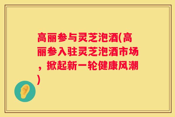 高丽参与灵芝泡酒(高丽参入驻灵芝泡酒市场，掀起新一轮健康风潮)