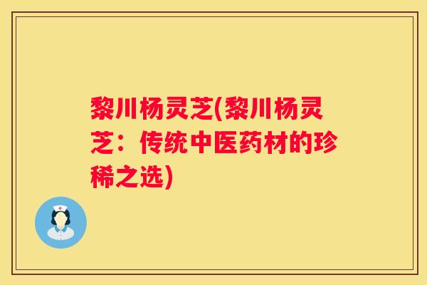 黎川杨灵芝(黎川杨灵芝：传统中医药材的珍稀之选)