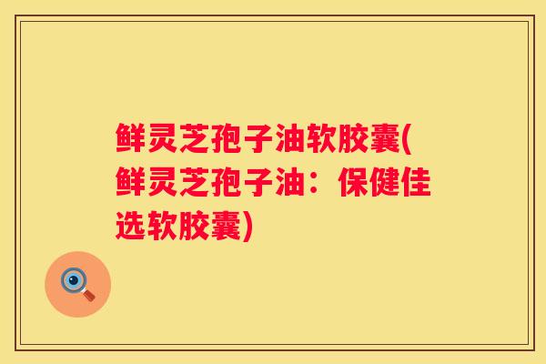 鲜灵芝孢子油软胶囊(鲜灵芝孢子油：保健佳选软胶囊)