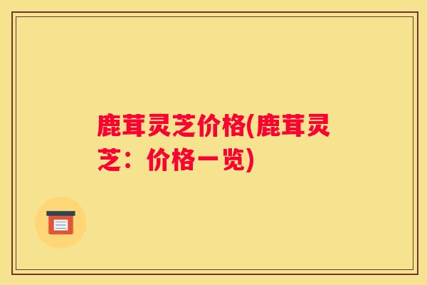 鹿茸灵芝价格(鹿茸灵芝：价格一览)