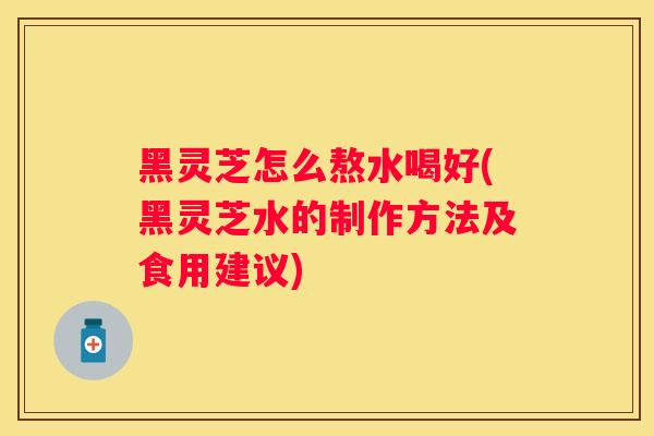 黑灵芝怎么熬水喝好(黑灵芝水的制作方法及食用建议)
