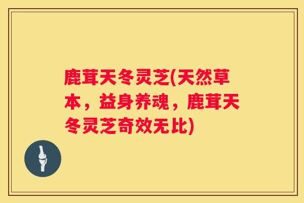 鹿茸天冬灵芝(天然草本，益身养魂，鹿茸天冬灵芝奇效无比)