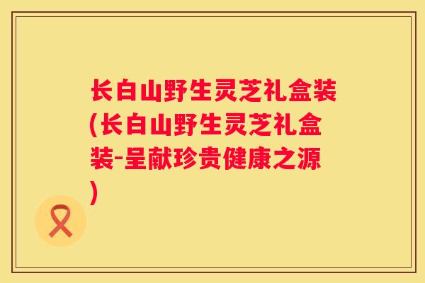 长白山野生灵芝礼盒装(长白山野生灵芝礼盒装-呈献珍贵健康之源)