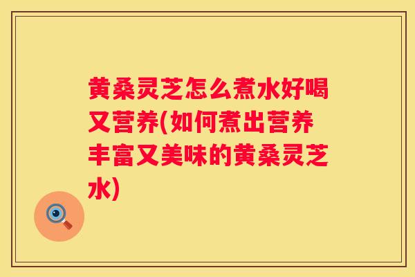 黄桑灵芝怎么煮水好喝又营养(如何煮出营养丰富又美味的黄桑灵芝水)