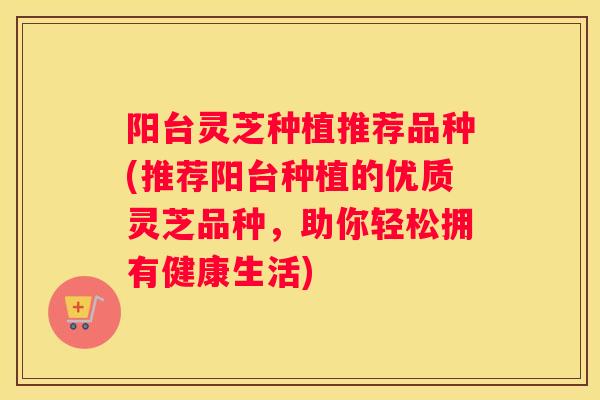 阳台灵芝种植推荐品种(推荐阳台种植的优质灵芝品种，助你轻松拥有健康生活)