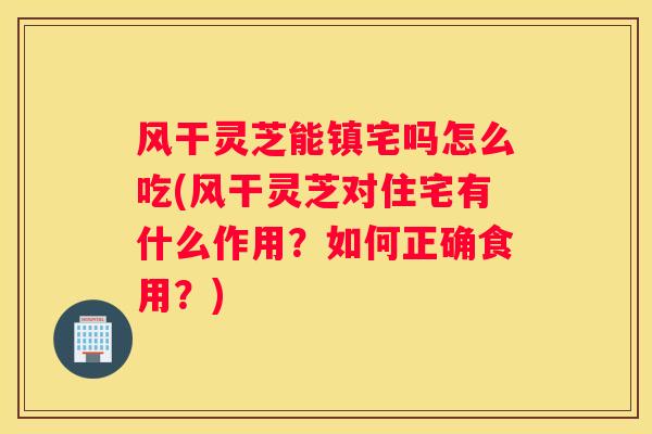 风干灵芝能镇宅吗怎么吃(风干灵芝对住宅有什么作用？如何正确食用？)
