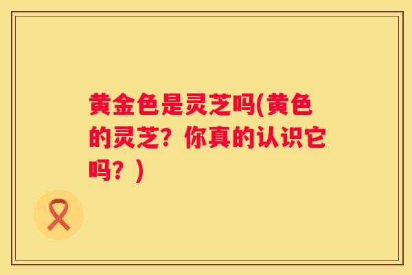 黄金色是灵芝吗(黄色的灵芝?你真的认识它吗?) 黄金色是灵芝吗(黄色的灵芝?你真的认识它吗?)