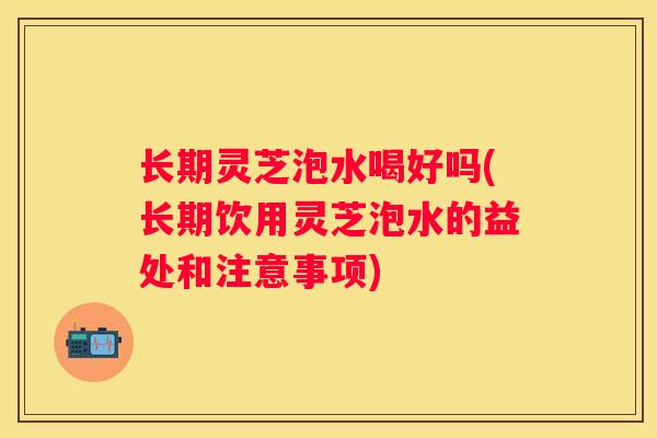 长期灵芝泡水喝好吗(长期饮用灵芝泡水的益处和注意事项) 长期灵芝泡水喝好吗(长期饮用灵芝泡水的益处和注意事项)