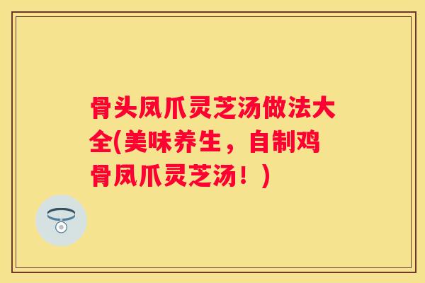 骨头凤爪灵芝汤做法大全(美味养生，自制鸡骨凤爪灵芝汤！)