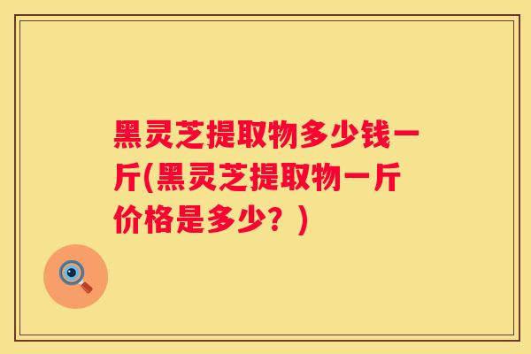 黑灵芝提取物多少钱一斤(黑灵芝提取物一斤价格是多少？)