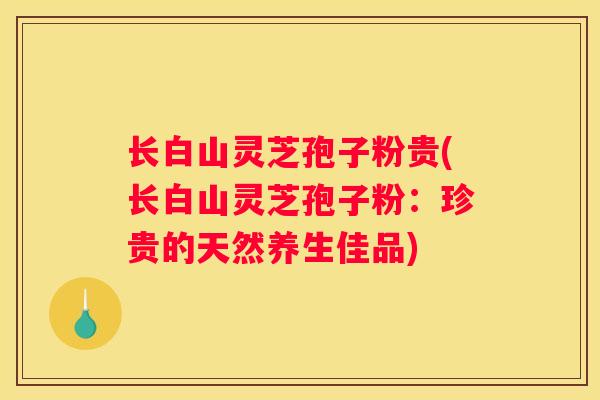 长白山灵芝孢子粉贵(长白山灵芝孢子粉：珍贵的天然养生佳品)