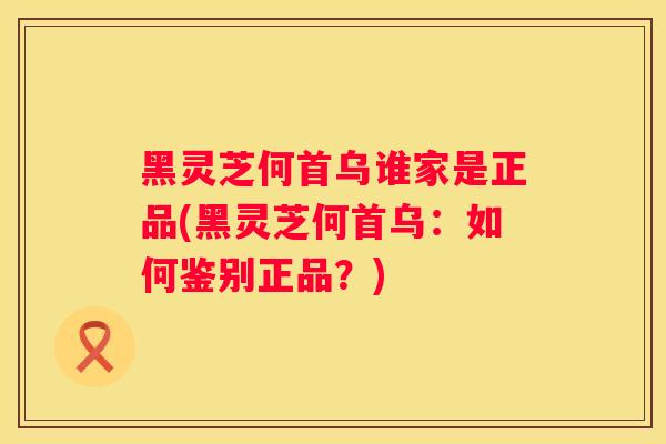 黑灵芝何首乌谁家是正品(黑灵芝何首乌：如何鉴别正品？)