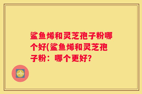鲨鱼烯和灵芝孢子粉哪个好(鲨鱼烯和灵芝孢子粉:哪个更好? 鲨鱼烯和灵芝孢子粉哪个好(鲨鱼烯和灵芝孢子粉:哪个更好?